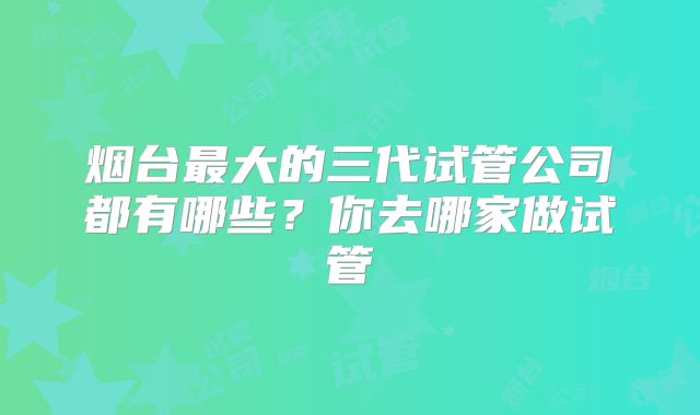 烟台最大的三代试管公司都有哪些?你去哪家做试管