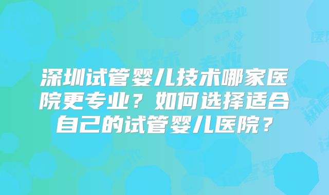 深圳试管婴儿技术哪家医院更专业？如何选择适合自己的试管婴儿医院？