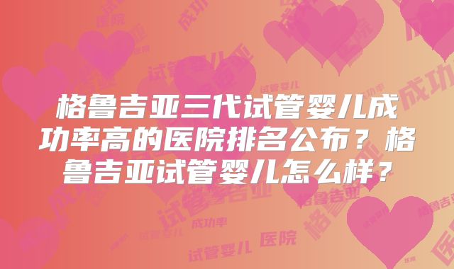格鲁吉亚三代试管婴儿成功率高的医院排名公布？格鲁吉亚试管婴儿怎么样？
