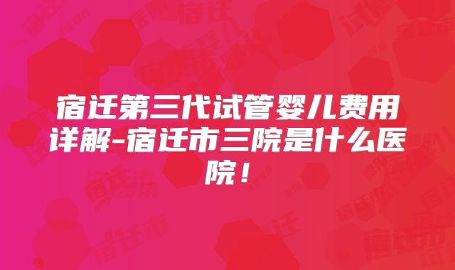 宿迁第三代试管婴儿费用详解-宿迁市三院是什么医院!