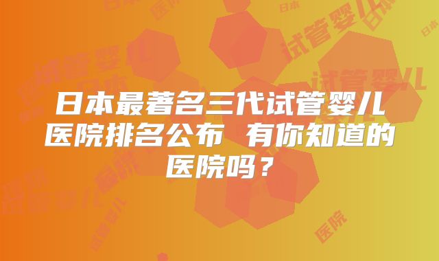 日本最著名三代试管婴儿医院排名公布 有你知道的医院吗?