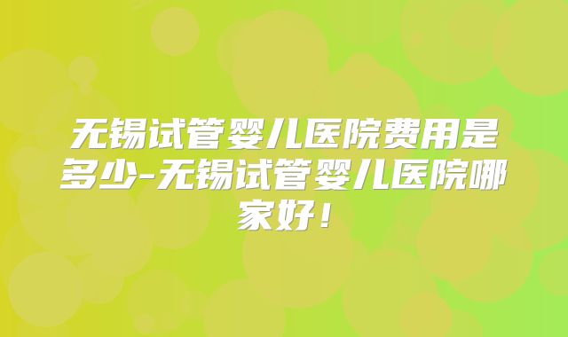 无锡试管婴儿医院费用是多少-无锡试管婴儿医院哪家好！