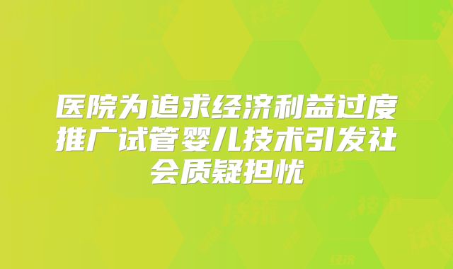 医院为追求经济利益过度推广试管婴儿技术引发社会质疑担忧
