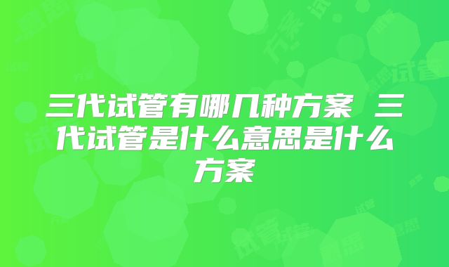 三代试管有哪几种方案 三代试管是什么意思是什么方案