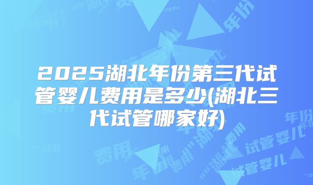 2025湖北年份第三代试管婴儿费用是多少(湖北三代试管哪家好)