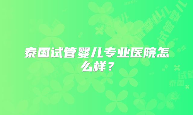 泰国试管婴儿专业医院怎么样？