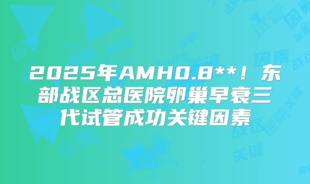 2025年AMH0.8**！东部战区总医院卵巢早衰三代试管成功关键因素