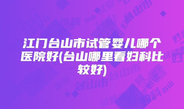 江门台山市试管婴儿哪个医院好(台山哪里看妇科比较好)