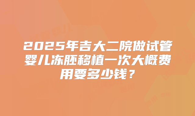 2025年吉大二院做试管婴儿冻胚移植一次大概费用要多少钱？