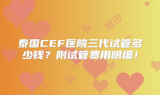 泰国CEF医院三代试管多少钱？附试管费用明细！