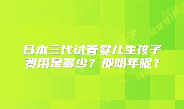 日本三代试管婴儿生孩子费用是多少?那明年呢?