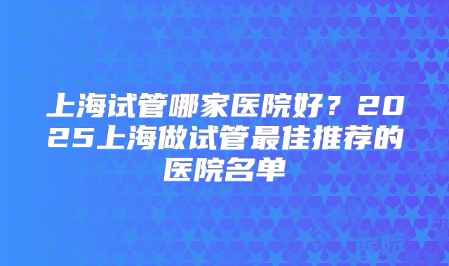 上海试管哪家医院好？2025上海做试管最佳推荐的医院名单