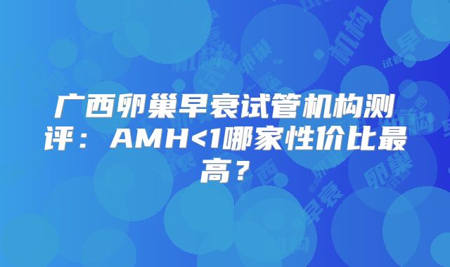 广西卵巢早衰试管机构测评：AMH<1哪家性价比最高？