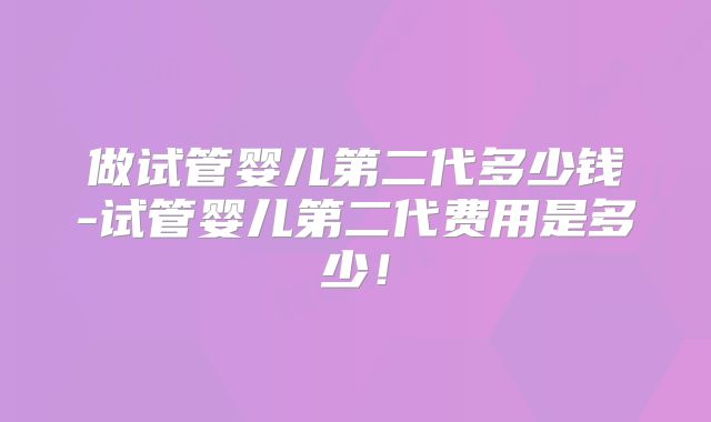 做试管婴儿第二代多少钱-试管婴儿第二代费用是多少!