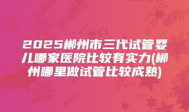 2025郴州市三代试管婴儿哪家医院比较有实力(郴州哪里做试管比较成熟)