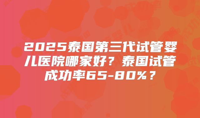 2025泰国第三代试管婴儿医院哪家好?泰国试管成功率65-80%?