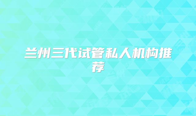 兰州三代试管私人机构推荐