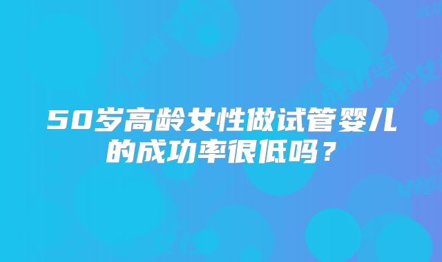 50岁高龄女性做试管婴儿的成功率很低吗？