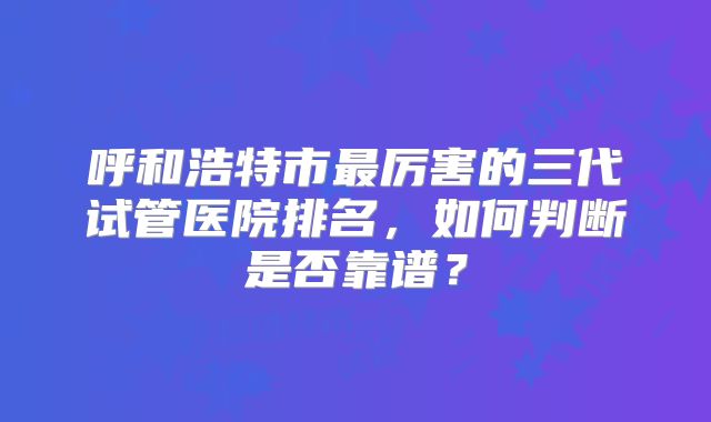 呼和浩特市最厉害的三代试管医院排名，如何判断是否靠谱？
