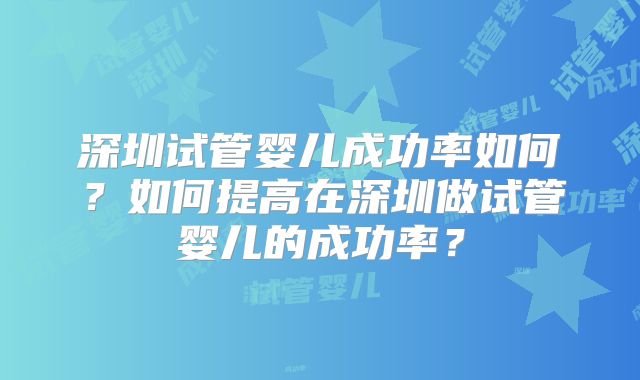 深圳试管婴儿成功率如何？如何提高在深圳做试管婴儿的成功率？