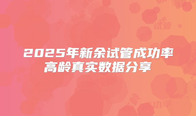 2025年新余试管成功率高龄真实数据分享