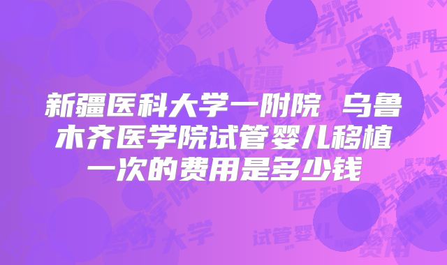 新疆医科大学一附院 乌鲁木齐医学院试管婴儿移植一次的费用是多少钱