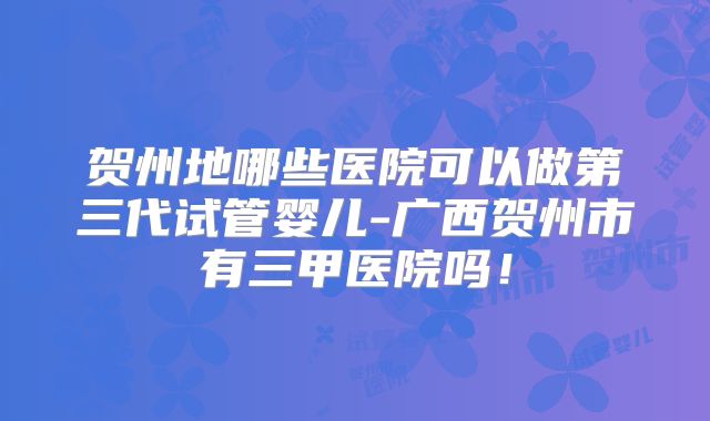 贺州地哪些医院可以做第三代试管婴儿-广西贺州市有三甲医院吗！