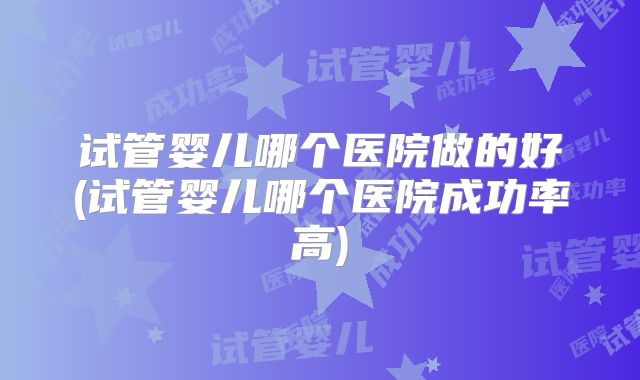 试管婴儿哪个医院做的好(试管婴儿哪个医院成功率高)