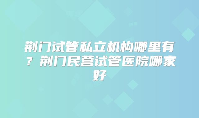 荆门试管私立机构哪里有？荆门民营试管医院哪家好