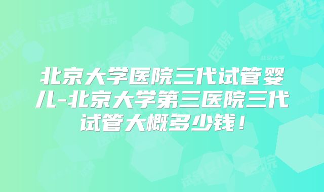 北京大学医院三代试管婴儿-北京大学第三医院三代试管大概多少钱!