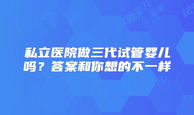 私立医院做三代试管婴儿吗？答案和你想的不一样