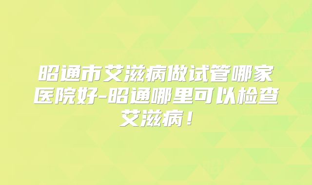 昭通市艾滋病做试管哪家医院好-昭通哪里可以检查艾滋病!