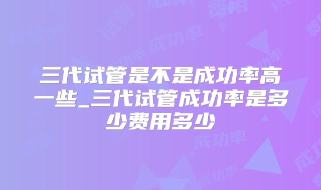 三代试管是不是成功率高一些_三代试管成功率是多少费用多少