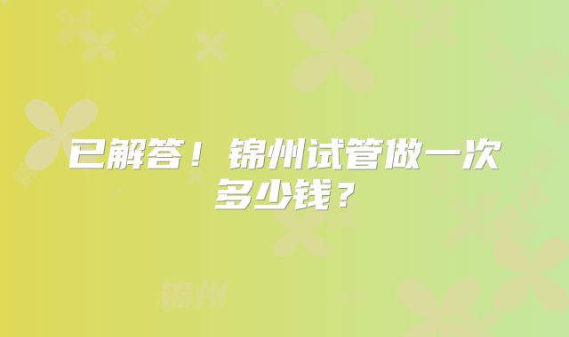 已解答！锦州试管做一次多少钱？