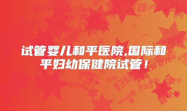 试管婴儿和平医院,国际和平妇幼保健院试管！