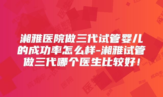 湘雅医院做三代试管婴儿的成功率怎么样-湘雅试管做三代哪个医生比较好！