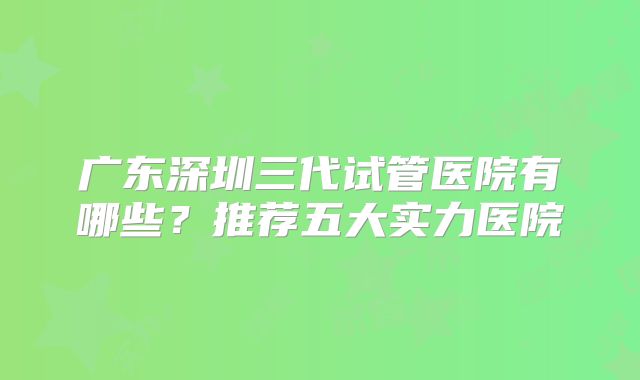 广东深圳三代试管医院有哪些？推荐五大实力医院
