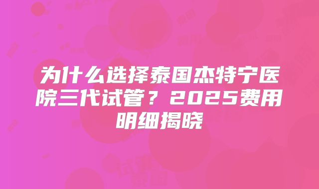 为什么选择泰国杰特宁医院三代试管？2025费用明细揭晓
