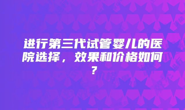 进行第三代试管婴儿的医院选择，效果和价格如何？