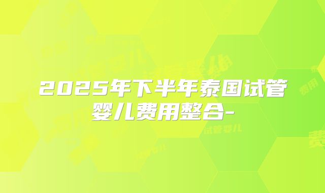 2025年下半年泰国试管婴儿费用整合-