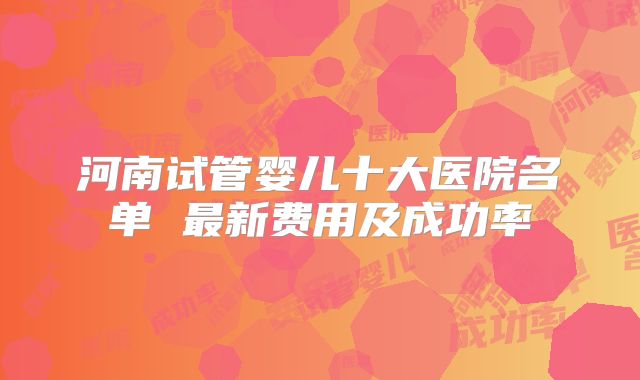河南试管婴儿十大医院名单 最新费用及成功率