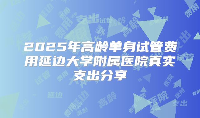 2025年高龄单身试管费用延边大学附属医院真实支出分享