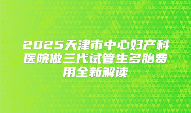 2025天津市中心妇产科医院做三代试管生多胎费用全新解读