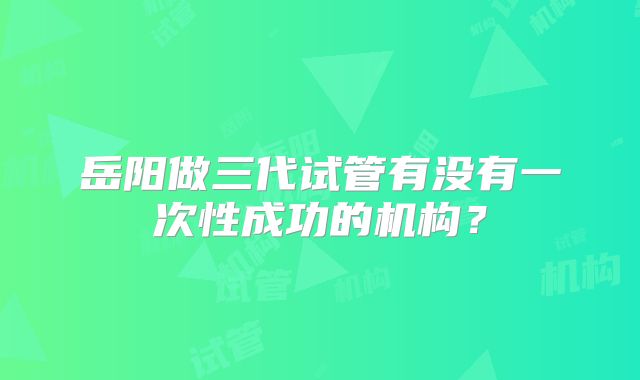 岳阳做三代试管有没有一次性成功的机构？