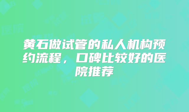 黄石做试管的私人机构预约流程，口碑比较好的医院推荐