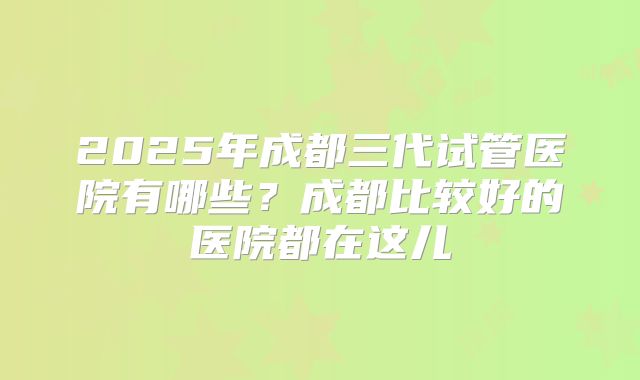 2025年成都三代试管医院有哪些？成都比较好的医院都在这儿