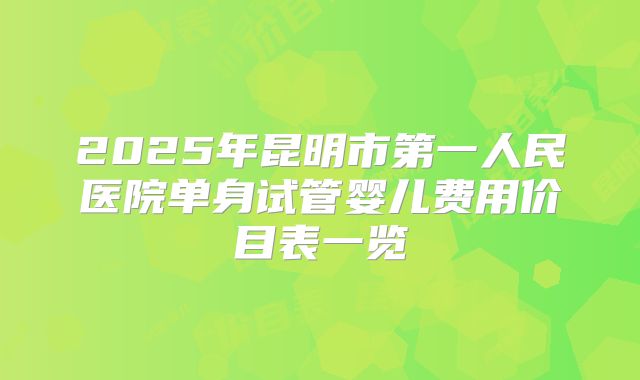 2025年昆明市第一人民医院单身试管婴儿费用价目表一览