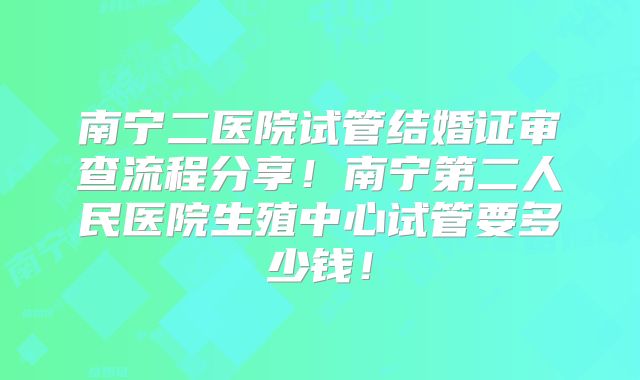 南宁二医院试管结婚证审查流程分享!南宁第二人民医院生殖中心试管要多少钱!