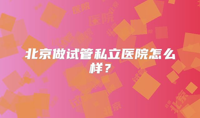 北京做试管私立医院怎么样？