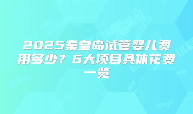 2025秦皇岛试管婴儿费用多少？6大项目具体花费一览